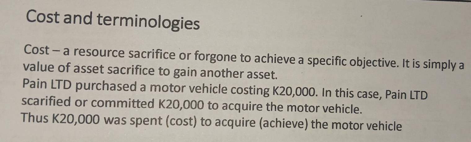 Cost and terminologies 
Cost - a resource sacrifice or forgone to achieve a specific objective. It is simply a 
value of asset sacrifice to gain another asset. 
Pain LTD purchased a motor vehicle costing K20,000. In this case, Pain LTD 
scarified or committed K20,000 to acquire the motor vehicle. 
Thus K20,000 was spent (cost) to acquire (achieve) the motor vehicle