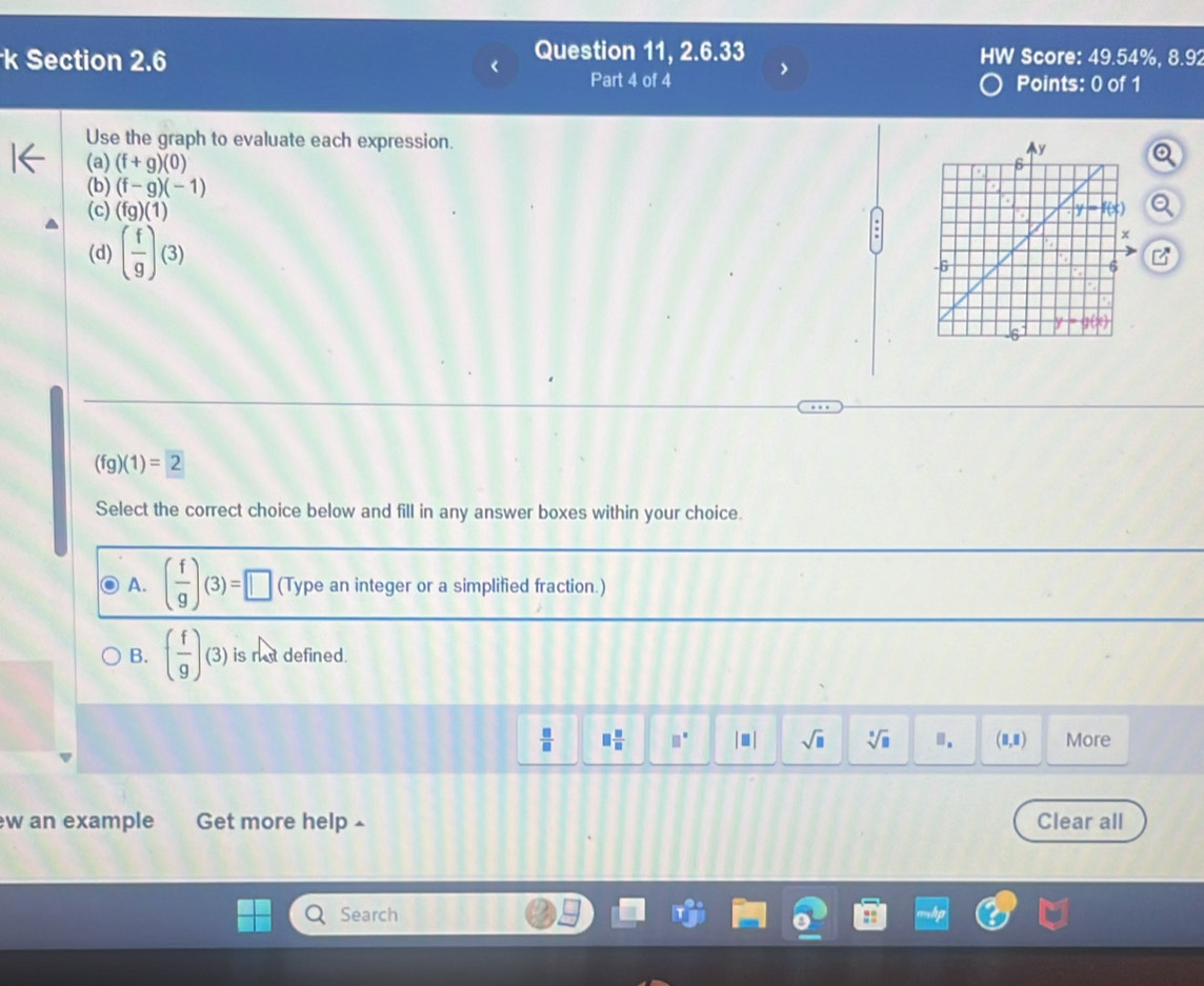 Section 2.6
Question 11, 2.6.33 HW Score: 49.54%, 8.92
Part 4 of 4 >
Points: 0 of 1
Use the graph to evaluate each expression. 
(a) (f+g)(0)
(b) (f-g)(-1)
(c) (fg)(1)
(d) ( f/g )(3)
(fg)(1)=2
Select the correct choice below and fill in any answer boxes within your choice.
A. ( f/g )(3)=□ (Type an integer or a simplified fraction.)
B. ( f/g )(3) is not defined.
 □ /□   □  □ /□   □^(□) |□ | sqrt(□ ) sqrt[□](□ ). (0,Ⅱ) More
w an example Get more help £ Clear all
Search