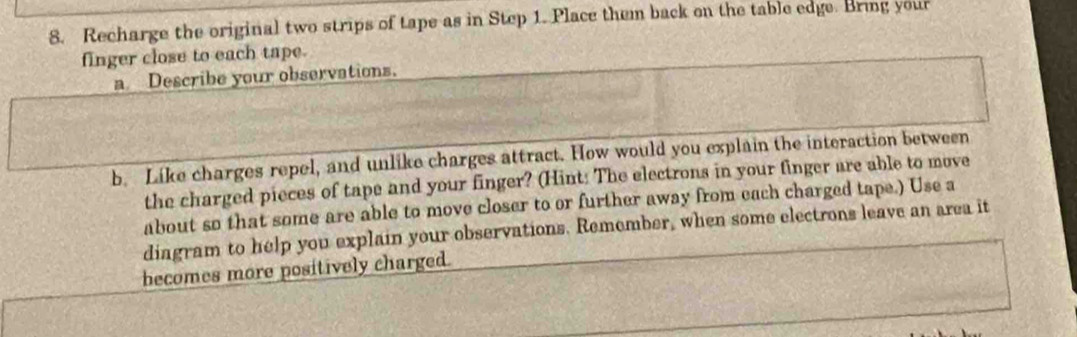 Recharge the original two strips of tape as in Step 1. Place them back on the table edge. Bring your 
finger close to each tape. 
a Describe your observations. 
b. Like charges repel, and unlike charges attract. How would you explain the interaction between 
the charged pieces of tape and your finger? (Hint: The electrons in your finger are able to move 
about so that some are able to move closer to or further away from each charged tape.) Use a 
diagram to help you explain your observations. Remember, when some electrons leave an area it 
becomes more positively charged.