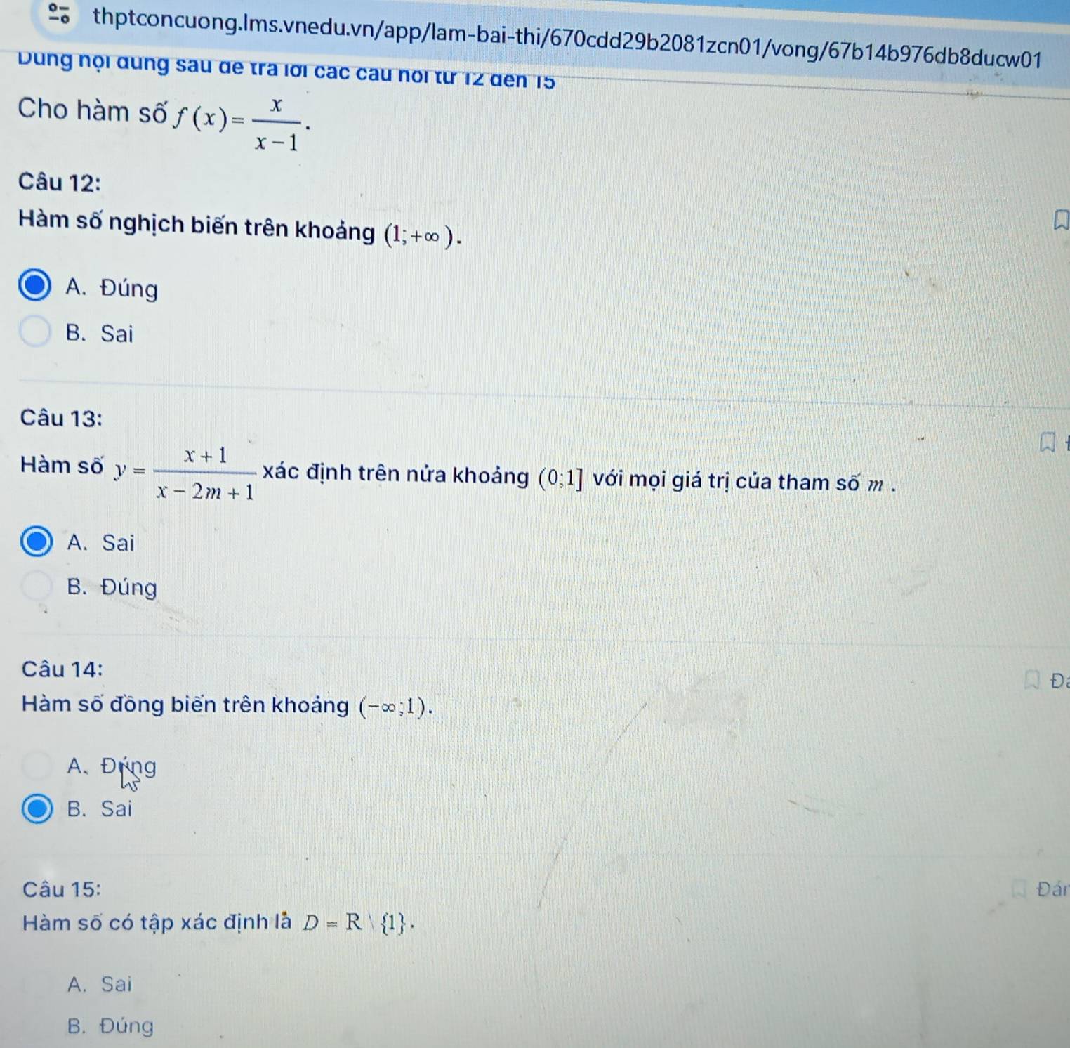 Dung nội dung sau đe tra lời các câu nổi từ 12 đến 15
Cho hàm số f(x)= x/x-1 . 
Câu 12:
Hàm số nghịch biến trên khoảng (1;+∈fty ).
A. Đúng
B. Sai
Câu 13:
Hàm số y= (x+1)/x-2m+1  xác định trên nửa khoảng (0;1] với mọi giá trị của tham số m.
A. Sai
B. Đúng
Câu 14:
Đ
Hàm số đồng biến trên khoảng (-∈fty ;1).
A. Đựng
B. Sai
Câu 15: Đán
Hàm số có tập xác định là D=R 1.
A. Sai
B. Đúng