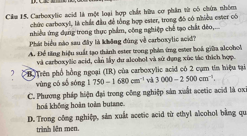 Các ame no, de
Câu 15. Carboxylic acid là một loại hợp chất hữu cơ phân tử có chứa nhóm
chức carboxyl, là chất đầu để tổng hợp ester, trong đó có nhiều ester có
nhiều ứng dụng trong thực phẩm, công nghiệp chế tạo chất dẻo,...
Phát biểu nào sau đây là không đúng về carboxylic acid?
A. Để tăng hiệu suất tạo thành ester trong phản ứng ester hoá giữa alcohol
và carboxylic acid, cần lấy dư alcohol và sử dụng xúc tác thích hợp.
) B Trên phổ hồng ngoại (IR) của carboxylic acid có 2 cụm tín hiệu tại
vùng có số sóng 1750-1680cm^(-1) và 3000-2500cm^(-1).
C. Phương pháp hiện đại trong công nghiệp sản xuất acetic acid là oxi
hoá không hoàn toàn butane.
D. Trong công nghiệp, sản xuất acetic acid từ ethyl alcohol bằng qu
trình lên men.