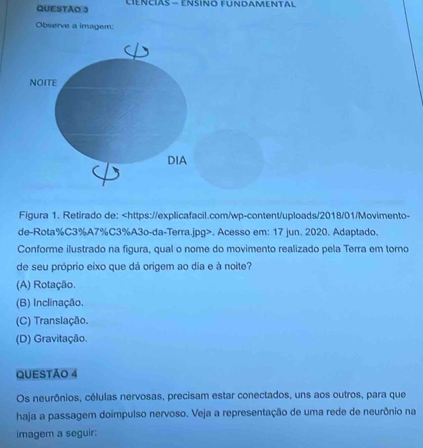 CIENCIAS — ENSINO FUNDAMENTAL
Observe a imagem:
NOITE
DIA
Figura 1. Retirado de:. Acesso em: 17 jun. 2020. Adaptado.
Conforme ilustrado na figura, qual o nome do movimento realizado pela Terra em torno
de seu próprio eixo que dá origem ao dia e à noite?
(A) Rotação.
(B) Inclinação.
(C) Translação.
(D) Gravitação.
QUESTÃO 4
Os neurônios, células nervosas, precisam estar conectados, uns aos outros, para que
haja a passagem doimpulso nervoso. Veja a representação de uma rede de neurônio na
imagem a seguir: