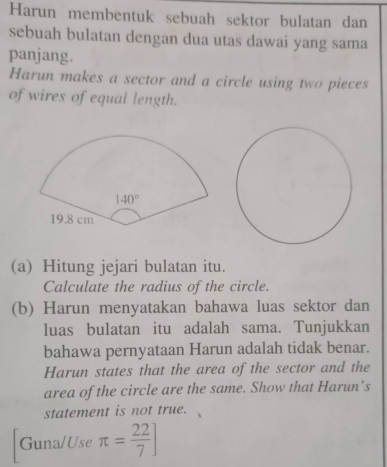 Harun membentuk sebuah sektor bulatan dan
sebuah bulatan dengan dua utas dawai yang sama
panjang.
Harun makes a sector and a circle using two pieces
of wires of equal length.
(a) Hitung jejari bulatan itu.
Calculate the radius of the circle.
(b) Harun menyatakan bahawa luas sektor dan
luas bulatan itu adalah sama. Tunjukkan
bahawa pernyataan Harun adalah tidak benar.
Harun states that the area of the sector and the
area of the circle are the same. Show that Harun’s
statement is not true.
Guna/Use π = 22/7 ]