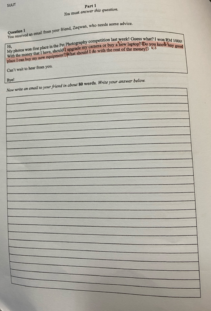 SULIT 
You must answer this question. Part 1 
You received an email from your friend, Zaqwan, who needs some advice. 
Question 1 
Hi, My photos won first place in the Pet Photography competition last week! Guess what? I won RM 1000! 
With the money that I have, should I upgrade my camera or buy a new laptop? Do you know any good 
place I can buy my new equipment?) What should I do with the rest of the money?)" 3 
Can’t wait to hear from you. 
Bye! 
Nower below.