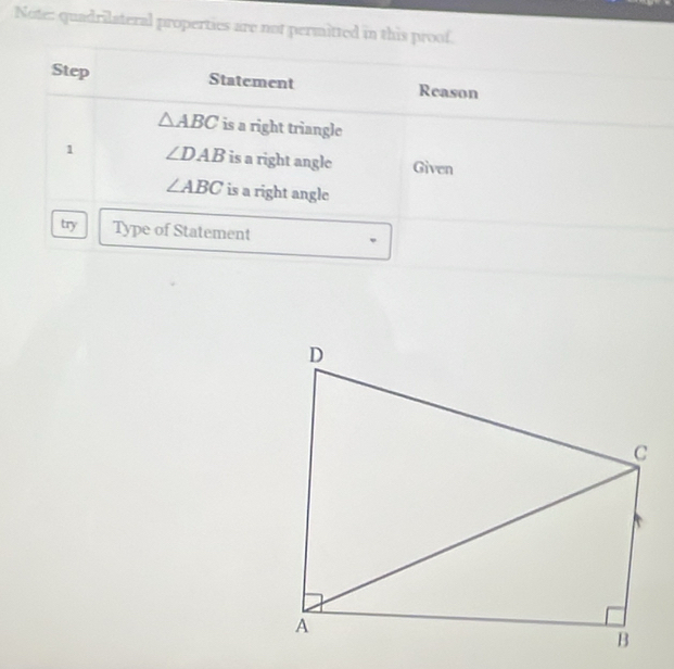 Note: quadrilateral properties are not permitted in this proof. 
Step Statement Reason
△ ABC is a right triangle 
1 ∠ DAB is a right angle Given
∠ ABC is a right angle 
try Type of Statement