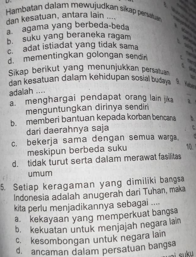 Hambatan dalam mewujudkan sikap persatuan
dan kesatuan, antara lain ....
a. agama yang berbeda-beda

a
b. suku yang beraneka ragam
D. saling
c. adat istiadat yang tidak sama
d. mementingkan golongan sendiri
c mard d. s
Sikap berikut yang menunjukkan persatuan
lan
dan kesatuan dalam kehidupan sosial budaya 9. Keben
adalah ....
a. menghargai pendapat orang lain jika a.
menguntungkan dirinya sendiri
b. memberi bantuan kepada korban bencana b.
dari daerahnya saja
C.
c. bekerja sama dengan semua warga, 
meskipun berbeda suku
10.
d. tidak turut serta dalam merawat fasilitas
umum
5. Setiap keragaman yang dimiliki bangsa
Indonesia adalah anugerah dari Tuhan, maka
kita perlu menjadikannya sebagai ....
a. kekayaan yang memperkuat bangsa
b. kekuatan untuk menjajah negara lain
c. kesombongan untuk negara lain
d. ancaman dalam persatuan bangsa