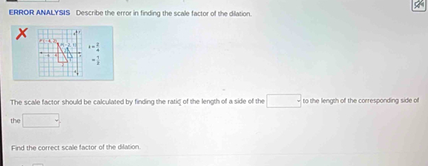 ERROR ANALYSIS Describe the error in finding the scale factor of the dilation.
x. F
4, 25
P(-2,1) i= 2/4 

= 1/2 
The scale factor should be calculated by finding the ratiq of the length of a side of the □ to the length of the corresponding side of 
the □. 
Find the correct scale factor of the dilation.