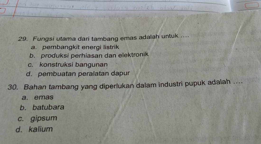 Fungsi utama dari tambang emas adalah untuk ....
a. pembangkit energi listrik
b. produksi perhiasan dan elektronik
c. konstruksi bangunan
d. pembuatan peralatan dapur
30. Bahan tambang yang diperlukan dalam industri pupuk adalah ....
a. emas
b. batubara
c. gipsum
d. kalium