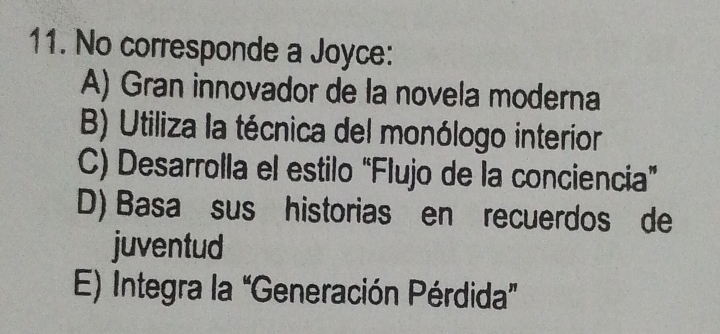 No corresponde a Joyce:
A) Gran innovador de la novela moderna
B) Utiliza la técnica del monólogo interior
C) Desarrolla el estilo “Flujo de la conciencia”
D) Basa sus historias en recuerdos de
juventud
E) Integra la “Generación Pérdida”