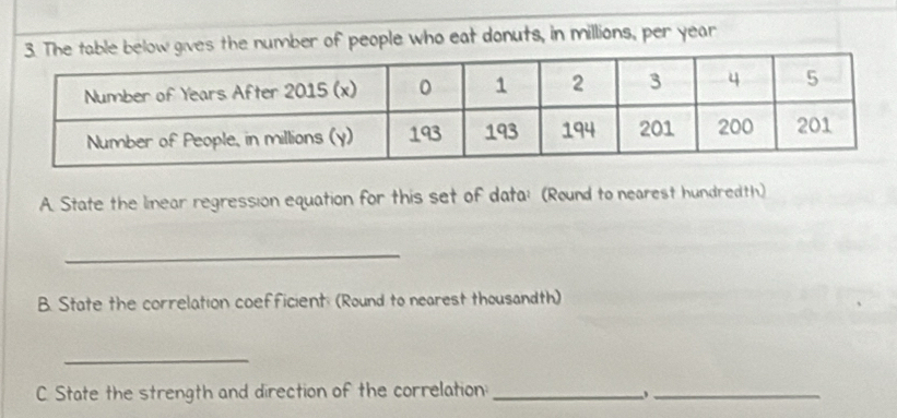 the number of people who eat donuts, in millions, per year
A. State the linear regression equation for this set of data; (Round to nearest hundredth) 
_ 
B. State the correlation coefficient: (Round to nearest thousandth) 
_ 
C. State the strength and direction of the correlation_ 
_