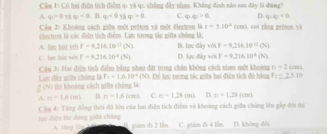 Có hai điện tích điểm q1 và q2, chúng đây nhau. Khăng định nào sau đây là đùng?
A. q_1>0 và q_2<0</tex> B. q_1<0</tex> yà q_2>0. C. q_1.q_2>0. D. q_1.q_2<0.
Cầu 2: Khoáng cách giữa một prôton và một êlectron là r=5.10^(-9)(cm) , coi rằng próton và
lectron là các điện tích điểm. Lực tương tác giữa chúng là:
A. lực hút với F=9,216.10^(-12)(N). B. lực đầy với F=9,216.10^(-12)(N).
C. lực hút với F=9,216.10^(-8)(N). D. lực đẫy với F=9,216.10^(-8)(N).
Cầu 3: Hai điện tích điểm bằng nhau đặt trong chân không cách nhau một khoảng r_1=2(cm).
Lực đầy giữa chúng là F_1=1,6.10^(-4)(N) Để lực tương tác giữa hai điện tích đó bằng F_2=_ 25.10
_o^(u(N) thì khoảng cách giữa chúng là:
A. r_2)=1.6(m). B. r_2=1,6(cm). C. r_2=1,28(m). D. r_2=1,28(cm).
Câu 4: Tăng đồng thời độ lớn của hai điện tích điểm và khoảng cách giữa chúng lên gấp đôi thì
lực điện tác dụng giữa chủng
A. tăng lên 2n B. giảm đi 2 lần. C. giám đi 4 lần. D. không đôi.