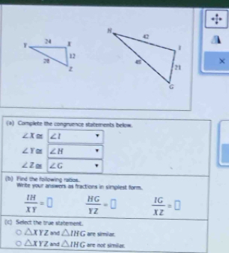 × 
(a) Complete the congruence statements below.
∠ X≌ ∠ 1
∠ Y≌ ∠ H
∠ Z≌ ∠ G
(b) Find the following ratios. Write your answers as fractions in simplest form.
 IH/XY =□  HG/YZ =□  IG/XZ =□
(c) Select the true statement.
△ XYZ and △ IHG are siriar.
△ XYZ and △ IHG are not sirmiler.