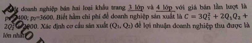 Một doanh nghiệp bán hai loại khầu trang 3 lớp và 4 lớp với giá bán lần lượt là
=2=3400; p_2=3600. Biết hầm chi phí để doanh nghiệp sản xuất là C=3Q_1^(2+2Q_1)Q_2+
2Q_2^(2 4 2000. Xác định cơ cấu sản xuất (Q_1),Q_2) để lợi nhuận doanh nghiệp thu được là 
lớn nhất