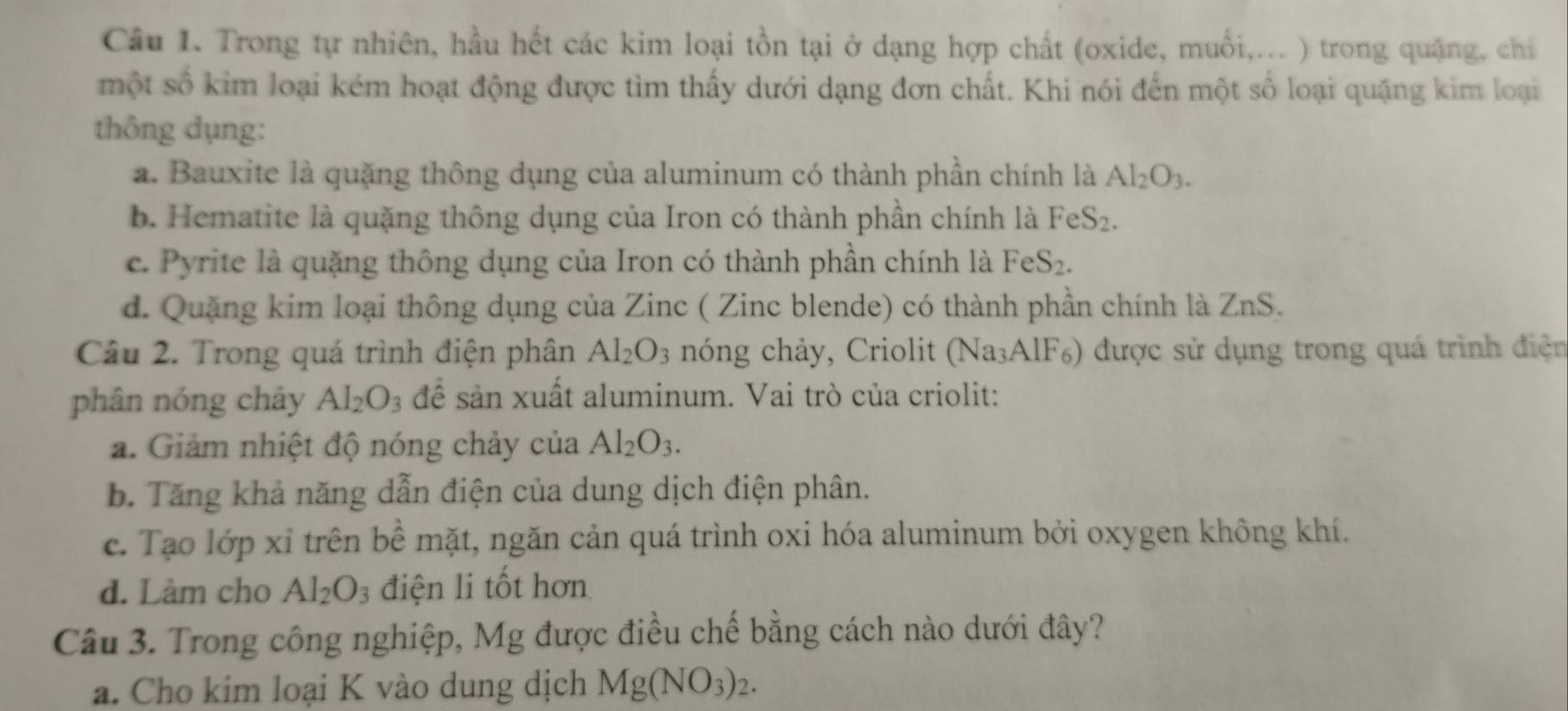 Trong tự nhiên, hầu hết các kim loại tồn tại ở dạng hợp chất (oxide, muối,... ) trong quặng, chỉ
một số kim loại kém hoạt động được tìm thấy dưới dạng đơn chất. Khi nói đến một số loại quặng kim loại
thông dụng:
a. Bauxite là quặng thông dụng của aluminum có thành phần chính là Al_2O_3.
b. Hematite là quặng thông dụng của Iron có thành phần chính là FeS_2.
c. Pyrite là quặng thông dụng của Iron có thành phần chính là FeS_2.
d. Quặng kim loại thông dụng của Zinc ( Zinc blende) có thành phần chính là ZnS.
Câu 2. Trong quá trình điện phân Al_2O_3 nóng chảy, Criolit (Na_3AlF 5) được sử dụng trong quá trình điện
phân nóng chảy Al_2O_3 để sản xuất aluminum. Vai trò của criolit:
a. Giảm nhiệt độ nóng chảy của Al_2O_3.
b. Tăng khả năng dẫn điện của dung dịch điện phân.
c. Tạo lớp xỉ trên bề mặt, ngăn cản quá trình oxi hóa aluminum bởi oxygen không khí.
d. Làm cho Al_2O_3 điện li tốt hơn
Câu 3. Trong công nghiệp, Mg được điều chế bằng cách nào dưới đây?
a. Cho kim loại K vào dung dịch Mg(NO_3)_2.