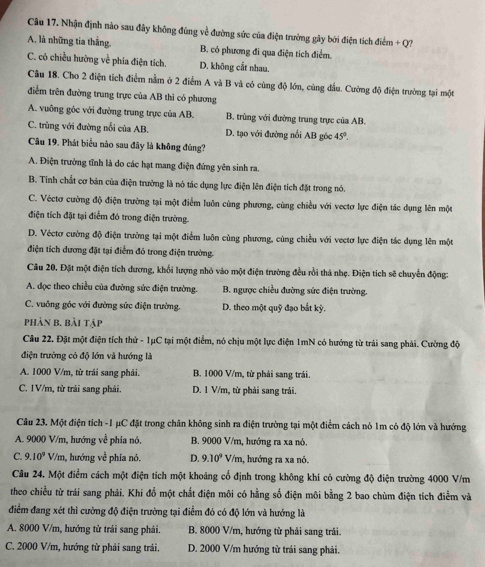 Nhận định nào sau đây không đúng về đường sức của điện trường gây bởi điện tích điểm + Q?
A. là những tia thắng. B. có phương đi qua điện tích điểm.
C. có chiều hường về phía điện tích. D. không cắt nhau.
Câu 18. Cho 2 điện tích điểm nằm ở 2 điểm A và B và có cùng độ lớn, cùng dầu. Cường độ điện trường tại một
điểm trên đường trung trực của AB thì có phương
A. vuông góc với đường trung trực của AB. B. trùng với đường trung trực của AB.
C. trùng với đường nối của AB. D. tạo với đường nối AB góc 45^0.
Câu 19. Phát biểu nào sau đây là không đúng?
A. Điện trường tĩnh là do các hạt mang điện đứng yên sinh ra.
B. Tính chất cơ bản của điện trường là nó tác dụng lực điện lên điện tích đặt trong nó.
C. Véctơ cường độ điện trường tại một điểm luôn cùng phương, cùng chiều với vectơ lực điện tác dụng lên một
điện tích đặt tại điểm đó trong điện trường.
D. Véctơ cường độ điện trường tại một điểm luôn cùng phương, cùng chiều với vectơ lực điện tác dụng lên một
điện tích dương đặt tại điểm đó trong điện trường.
Câu 20. Đặt một điện tích dương, khối lượng nhỏ vào một điện trường đều rồi thả nhẹ. Điện tích sẽ chuyển động:
A. dọc theo chiều của đường sức điện trường. B. ngược chiều đường sức điện trường.
C. vuông góc với đường sức điện trường. D. theo một quỹ đạo bất kỳ.
phản b. bài tập
Câu 22. Đặt một điện tích thử - 1μC tại một điểm, nó chịu một lực điện 1mN có hướng từ trái sang phải. Cường độ
điện trường có độ lớn và hướng là
A. 1000 V/m, từ trái sang phải. B. 1000 V/m, từ phải sang trái.
C. 1V/m, từ trải sang phải. D. 1 V/m, từ phải sang trái.
Câu 23. Một điện tích -1 μC đặt trong chân không sinh ra điện trường tại một điểm cách nó 1m có độ lớn và hướng
A. 9000 V/m, hướng về phía nó. B. 9000 V/m, hướng ra xa nó.
C. 9.10^9 V/m, hướng về phía nó. D. 9.10^9V/m 1, hướng ra xa nó.
Câu 24. Một điểm cách một điện tích một khoảng cố định trong không khí có cường độ điện trường 4000 V/m
theo chiều từ trái sang phải. Khi đổ một chất điện môi có hằng số điện môi bằng 2 bao chùm điện tích điểm và
điểm đang xét thì cường độ điện trường tại điểm đó có độ lớn và hướng là
A. 8000 V/m, hướng từ trái sang phải.  B. 8000 V/m, hướng từ phải sang trái.
C. 2000 V/m, hướng từ phải sang trái. D. 2000 V/m hướng từ trái sang phải.