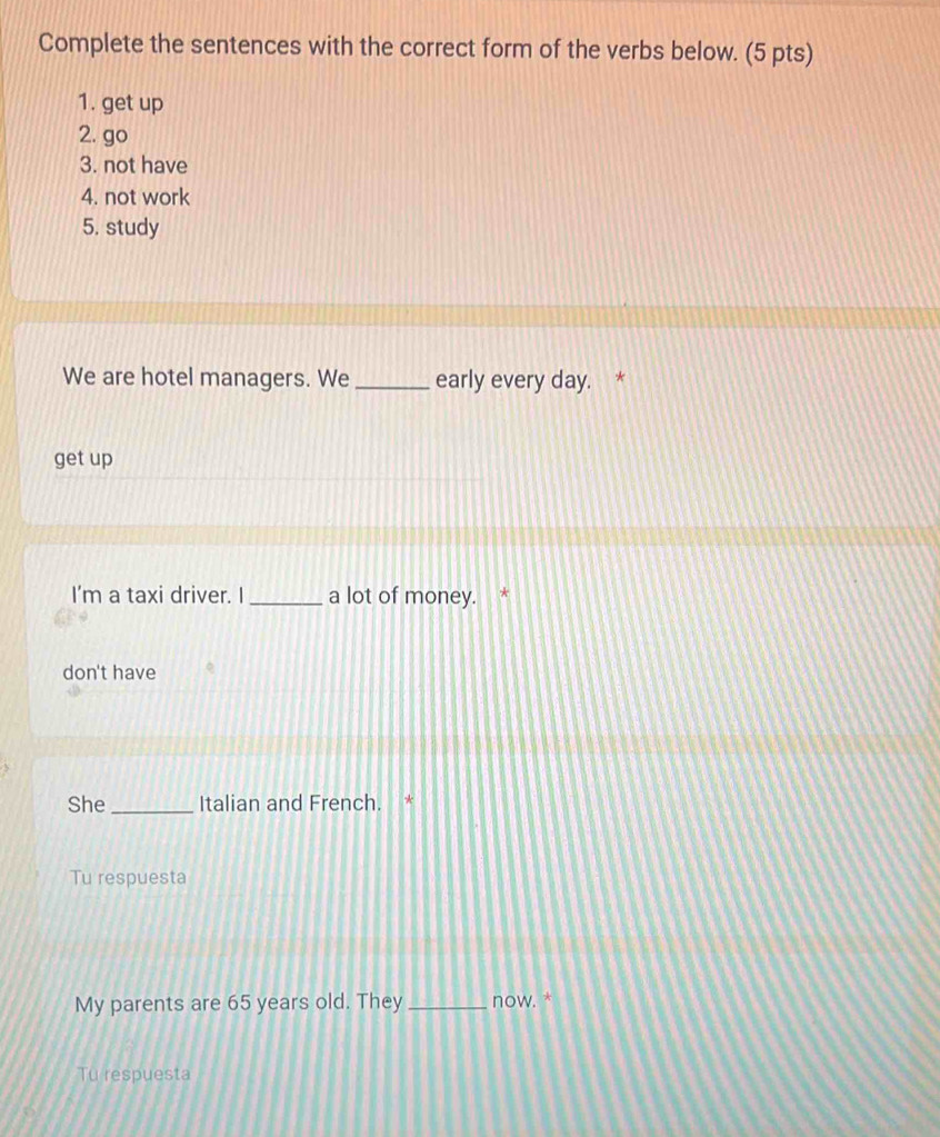 Complete the sentences with the correct form of the verbs below. (5 pts)
1. get up
2. go
3. not have
4. not work
5. study
We are hotel managers. We_ early every day. *
get up
I'm a taxi driver. I_ a lot of money. *
don't have
She _Italian and French. *
Tu respuesta
My parents are 65 years old. They _now. *
Tu respuesta