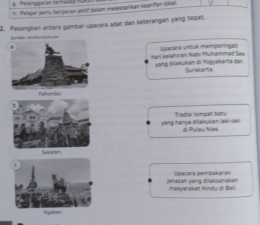 Pelanggaran terhadap hukum
h. Pelajar perlu berperan aktif dalam melestarikan kearifan lokal.
2. Pasangkan antara gambar upacara adat dan keterangan yang tepat.
Sumber stutterstsckcsm
Upacara untuk memperingati
hari kelahiran Nabi Muhammad Saw.
yang dilakukan di Yogyakarta dan
Surakarta.
Tradisi lompat batu
yang hanya dilakukan laki-laki
di Pulau Nias.
Sekaten.
Upacara pembakaran
jenazah yang dilaksanakan
masyarakat Hindu di Bali.
Ngaben.