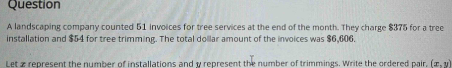 landscaping company counted 51 invoices for tree services at the end of the month. They charge $375 for a tree 
installation and $54 for tree trimming. The total dollar amount of the invoices was $6,606. 
Let a represent the number of installations and y represent the number of trimmings. Write the ordered pair, (x,y)