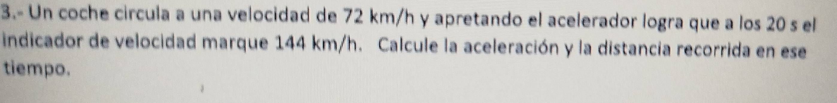 3.- Un coche circula a una velocidad de 72 km/h y apretando el acelerador logra que a los 20 s el 
indicador de velocidad marque 144 km/h. Calcule la aceleración y la distancia recorrida en ese 
tiempo.