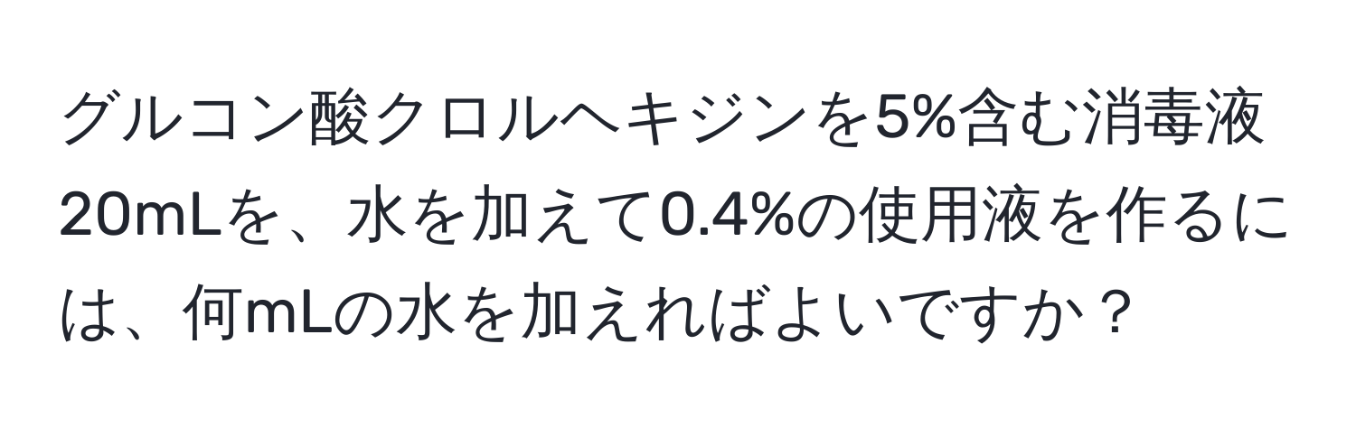 グルコン酸クロルヘキジンを5%含む消毒液20mLを、水を加えて0.4%の使用液を作るには、何mLの水を加えればよいですか？