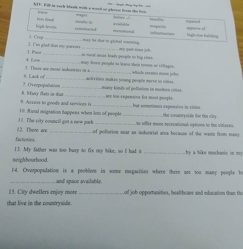 2178 - Ngyễn Kưàng Luyý Kuớc - 1083 
XIV. Fill in each blank 
ing. 
2. I’m glad that my parents _my part-time job. 
3. Poor _in rural areas leads people to big cites. 
4. Low_ may force people to leave their towns or villages. 
5. There are more industries in a _which creates more jobs. 
6. Lack of _activities makes young people move to cities. 
7. Overpopulation _many kinds of pollution in modern cities. 
8. Many flats in that _are too expensive for most people. 
9. Access to goods and services is _but sometimes expensive in cities. 
10. Rural migration happens when lots of people _the countryside for the city. 
11. The city council got a new park _to offer more recreational options to the citizens. 
12. There are _of pollution near an industrial area because of the waste from many 
factories. 
13. My father was too busy to fix my bike, so I had it _by a bike mechanic in my 
neighbourhood. 
14. Overpopulation is a problem in some megacities where there are too many people bu 
_and space available. 
15. City dwellers enjoy more _of job opportunities, healthcare and education than the 
that live in the countryside.