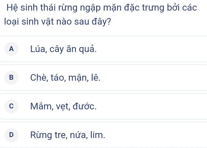 Hệ sinh thái rừng ngập mặn đặc trưng bởi các
loại sinh vật nào sau đây?
A Lúa, cây ăn quả.
B Chè, táo, mận, lê.
c Mắm, vẹt, đước.
D Rừng tre, nứa, lim.