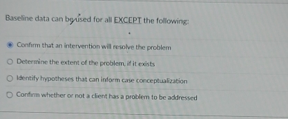 Baseline data can be used for all EXCEPT the following:
Confirm that an intervention will resolve the problem
Determine the extent of the problem, if it exists
Identify hypotheses that can inform case conceptualization
Confirm whether or not a client has a problem to be addressed