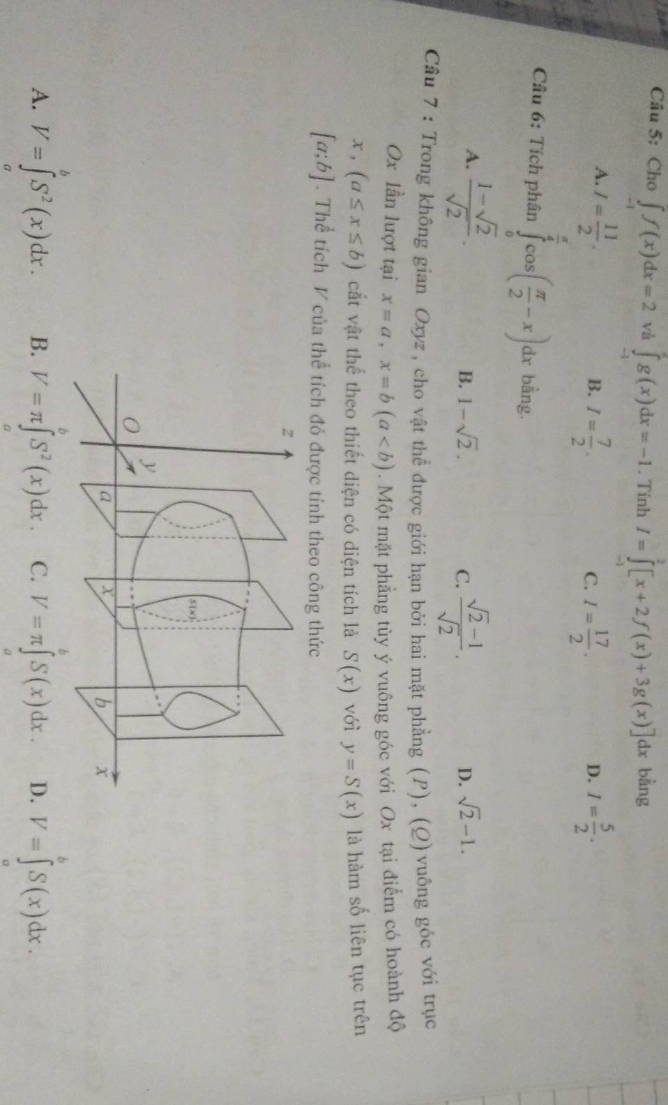 Cho ∈t f(x)dx=2 và ∈tlimits _(-1)^2g(x)dx=-1. Tính I=∈tlimits _0^(2[x+2f(x)+3g(x)]dx bằng
A. I=frac 11)2. I= 5/2 .
B. I= 7/2 . I= 17/2 . 
C.
D.
Câu 6: Tích phân ∈tlimits _0^((frac π)4)cos ( π /2 -x)dx bằng.
A.  (1-sqrt(2))/sqrt(2) .
B. 1-sqrt(2). C.  (sqrt(2)-1)/sqrt(2) .
D. sqrt(2)-1. 
Câu 7 : Trong không gian Oxyz , cho vật thể được giới hạn bởi hai mặt phẳng (P), (Q) vuông góc với trục
Ox lần lượt tại x=a, x=b(a. Một mặt phẳng tùy ý vuông góc với Ox tại điểm có hoành độ
x, (a≤ x≤ b) cắt vật thể theo thiết diện có diện tích là S(x) với y=S(x) là hàm số liên tục trên
[a;b]. Thể tích V của thể tích đó được tính theo công thức
A. V=∈tlimits _0^((θ)S^2)(x)dx. B. V=π ∈tlimits _a^(bS^2)(x)dx C. V=π ∈tlimits _a^bS(x)dx. D. V=∈t _a^bS(x)dx.