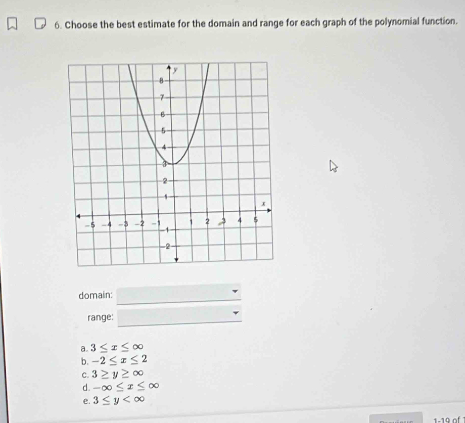 Choose the best estimate for the domain and range for each graph of the polynomial function.
_
domain:
range:_
a. 3≤ x≤ ∈fty
b. -2≤ x≤ 2
C. 3≥ y≥ ∈fty
d. -∈fty ≤ x≤ ∈fty
e. 3≤ y
1-19 of 1