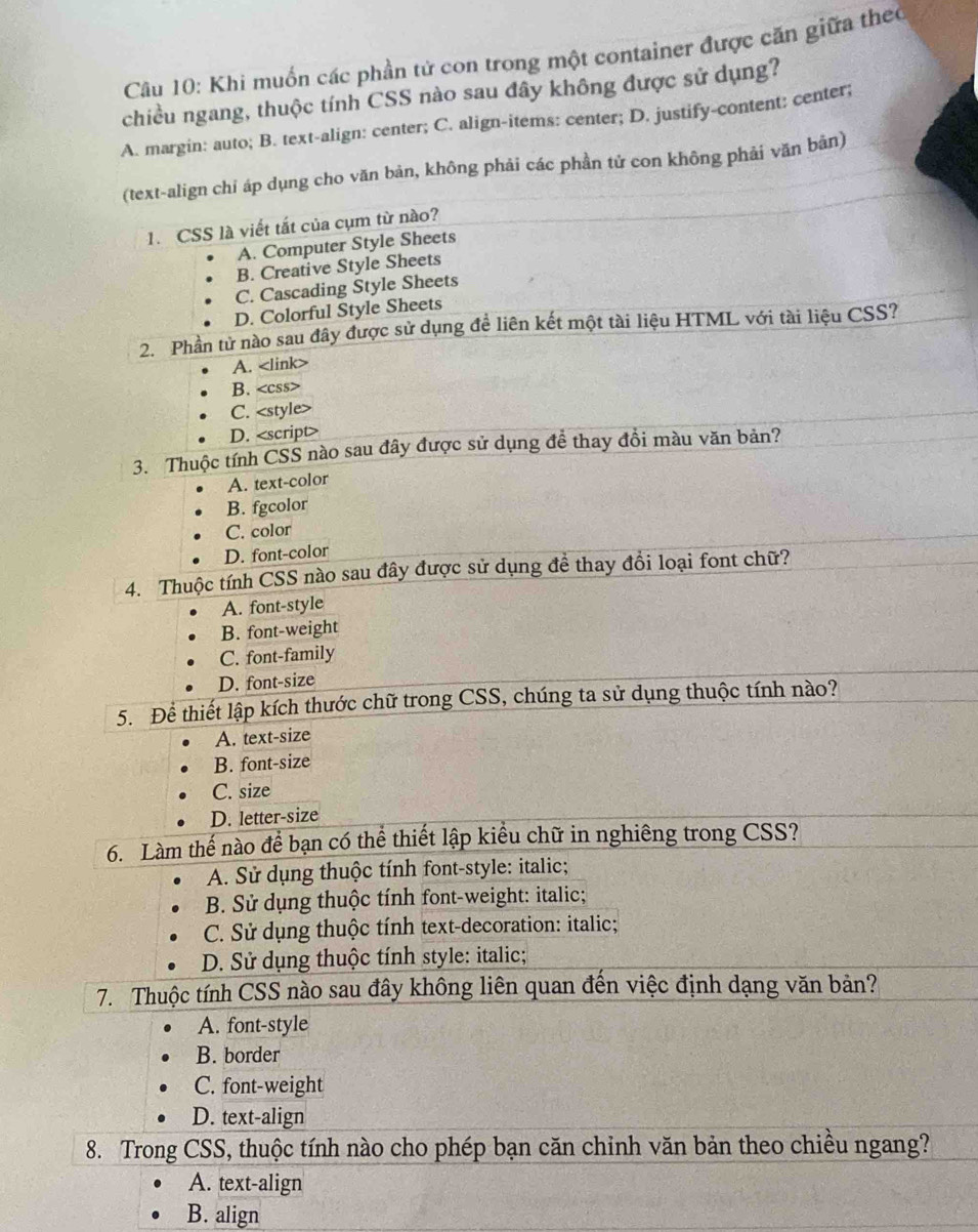 Khi muốn các phần tử con trong một container được căn giữa theo
chiều ngang, thuộc tính CSS nào sau đây không được sử dụng?
A. margin: auto; B. text-align: center; C. align-items: center; D. justify-content: center;
(text-align chi áp dụng cho văn bản, không phải các phần tử con không phải văn bản)
1.  CSS là viết tắt của cụm từ nào?
A. Computer Style Sheets
B. Creative Style Sheets
C. Cascading Style Sheets
D. Colorful Style Sheets
2. Phần tử nào sau đây được sử dụng đề liên kết một tài liệu HTML với tài liệu CSS?
A.
B.
C.
D.
3. Thuộc tính CSS nào sau đây được sử dụng đề thay đồi màu văn bản?
<option>A. text-color
<option>B. fgcolor
<option>C. color
<option>D. font-color
4. Thuộc tính CSS nào sau đây được sử dụng đề thay đồi loại font chữ?
<option>A. font-style
<option>B. font-weight
<option>C. font-family
D. font-size
5. Để thiết lập kích thước chữ trong CSS, chúng ta sử dụng thuộc tính nào?
<option>A. text-size
<option>B. font-size
<option>C. size
<option>D. letter-size
6. Làm thế nào để bạn có thể thiết lập kiểu chữ in nghiêng trong CSS?
<option>A. Sử dụng thuộc tính font-style: italic;
 <option>B. Sử dụng thuộc tính font-weight: italic;
<option>C. Sử dụng thuộc tính text-decoration: italic;
 <option>D. Sử dụng thuộc tính style: italic;
 7. Thuộc tính CSS nào sau đây không liên quan đến việc định dạng văn bản?
<option>A. font-style
<option>B. border
<option>C. font-weight
<option>D. text-align
8. Trong CSS, thuộc tính nào cho phép bạn căn chinh văn bản theo chiều ngang?
<option>A. text-align
<option>B. align