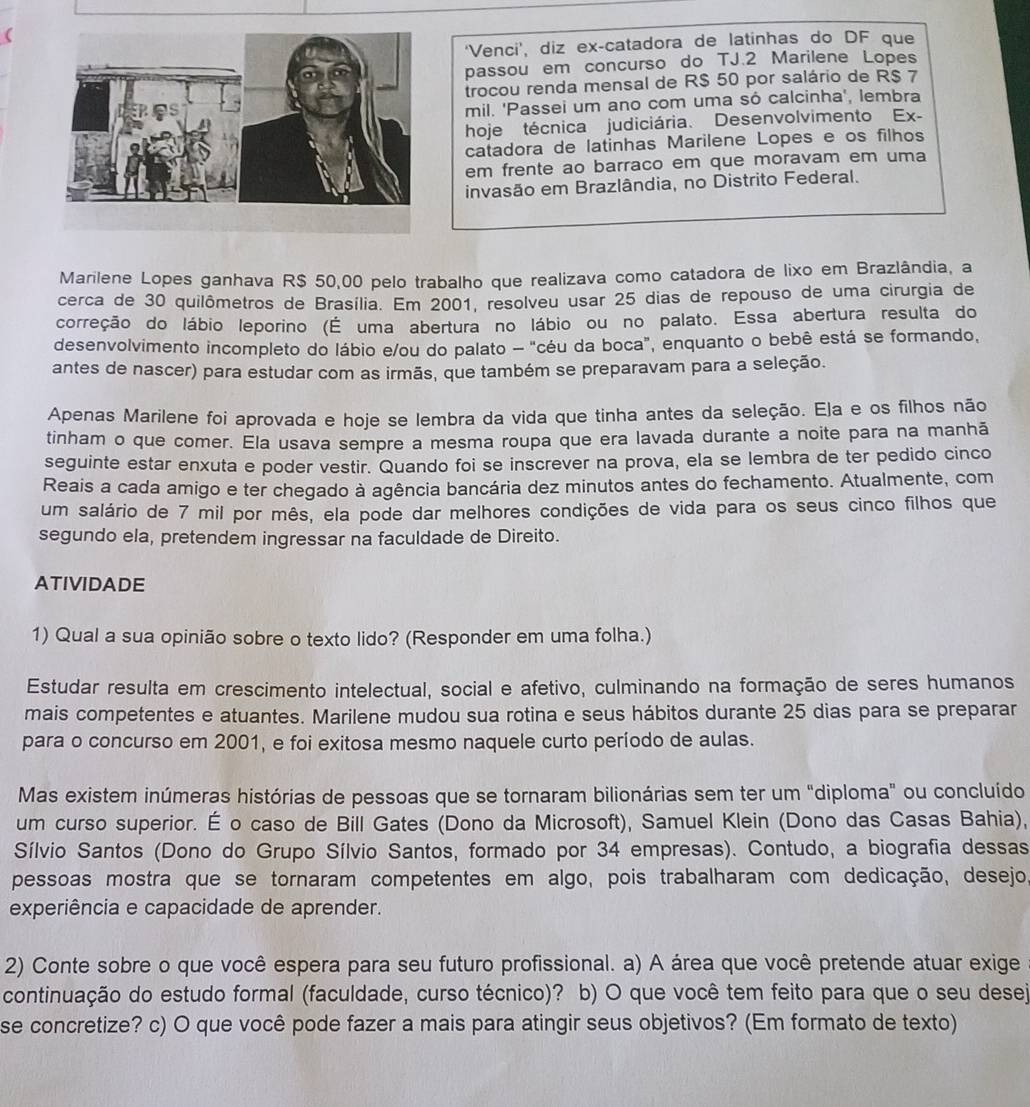 ‘Venci’, diz ex-catadora de latinhas do DF que
passou em concurso do TJ.2 Marilene Lopes
trocou renda mensal de R$ 50 por salário de R$ 7
mil. 'Passei um ano com uma só calcinha', lembra
hoje técnica judiciária. Desenvolvimento Ex-
catadora de latinhas Marilene Lopes e os filhos
em frente ao barraco em que moravam em uma
invasão em Brazlândia, no Distrito Federal.
Marilene Lopes ganhava R$ 50,00 pelo trabalho que realizava como catadora de lixo em Brazlândia, a
cerca de 30 quilômetros de Brasília. Em 2001, resolveu usar 25 dias de repouso de uma cirurgia de
correção do lábio leporino (É uma abertura no lábio ou no palato. Essa abertura resulta do
desenvolvimento incompleto do lábio e/ou do palato - "céu da boca", enquanto o bebê está se formando,
antes de nascer) para estudar com as irmãs, que também se preparavam para a seleção.
Apenas Marilene foi aprovada e hoje se lembra da vida que tinha antes da seleção. Eja e os filhos não
tinham o que comer. Ela usava sempre a mesma roupa que era lavada durante a noite para na manhã
seguinte estar enxuta e poder vestir. Quando foi se inscrever na prova, ela se lembra de ter pedido cinco
Reais a cada amigo e ter chegado à agência bancária dez minutos antes do fechamento. Atualmente, com
um salário de 7 mil por mês, ela pode dar melhores condições de vida para os seus cinco filhos que
segundo ela, pretendem ingressar na faculdade de Direito.
ATIVIDADE
1) Qual a sua opinião sobre o texto lido? (Responder em uma folha.)
Estudar resulta em crescimento intelectual, social e afetivo, culminando na formação de seres humanos
mais competentes e atuantes. Marilene mudou sua rotina e seus hábitos durante 25 dias para se preparar
para o concurso em 2001, e foi exitosa mesmo naquele curto período de aulas.
Mas existem inúmeras histórias de pessoas que se tornaram bilionárias sem ter um "diploma" ou concluído
um curso superior. É o caso de Bill Gates (Dono da Microsoft), Samuel Klein (Dono das Casas Bahia),
Sílvio Santos (Dono do Grupo Sílvio Santos, formado por 34 empresas). Contudo, a biografia dessas
pessoas mostra que se tornaram competentes em algo, pois trabalharam com dedicação, desejo.
experiência e capacidade de aprender.
2) Conte sobre o que você espera para seu futuro profissional. a) A área que você pretende atuar exige
continuação do estudo formal (faculdade, curso técnico)? b) O que você tem feito para que o seu desej
se concretize? c) O que você pode fazer a mais para atingir seus objetivos? (Em formato de texto)