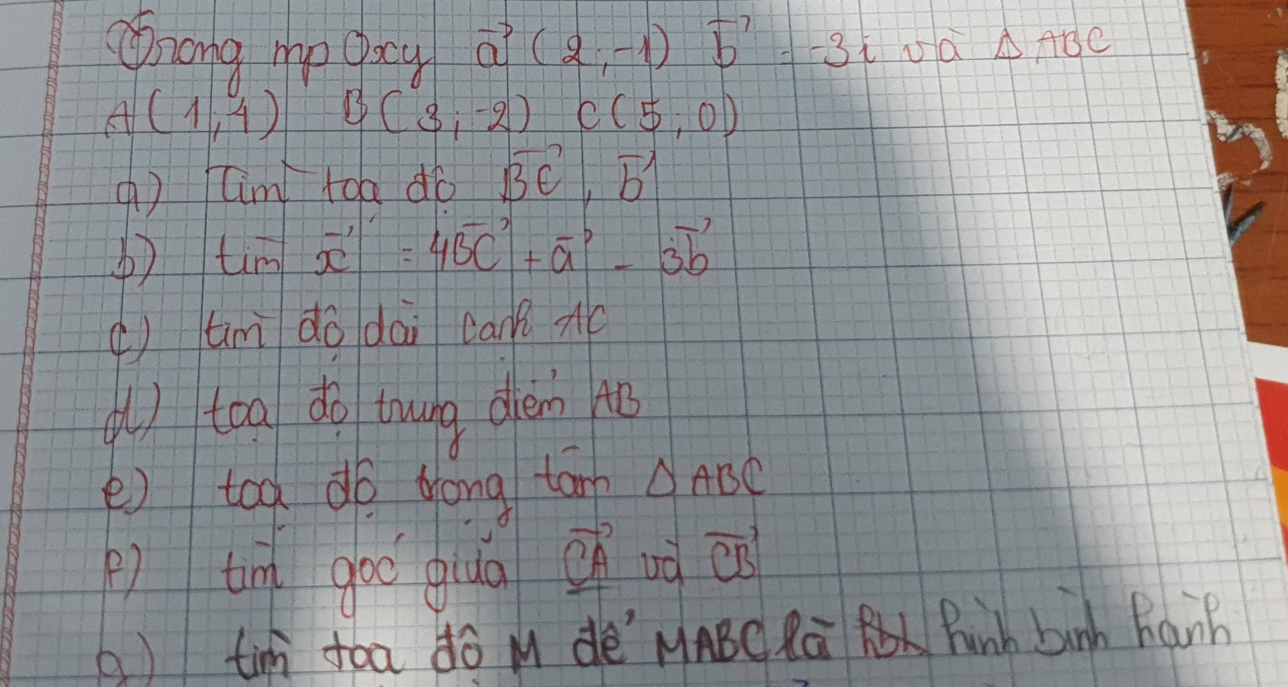 nong mp oocy
vector a(2;-1)vector b'=-3i 150 △ ABC
A(1,4) B(3;-2) C(5,0)
( ) Cim toa dó vector BE,vector b
tim vector x'=4vector BC'+vector a'-3vector b'
( tim do dai can? 
( ) toa do trwng diem 4o 
e) too do Hong tan △ ABC
) tim goo qua
vector CA ud vector CB
( ) tin fóa ¢ó M dè MABC Rú Pinh binh Ranh