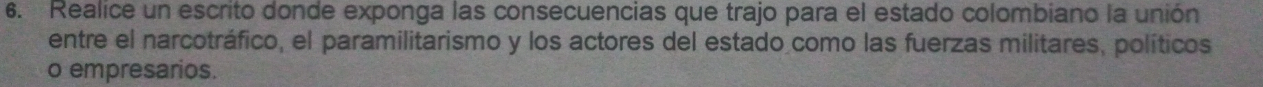 Realice un escrito donde exponga las consecuencias que trajo para el estado colombiano la unión 
entre el narcotráfico, el paramilitarismo y los actores del estado como las fuerzas militares, políticos 
o empresarios.