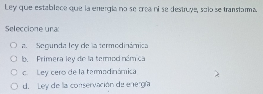 Ley que establece que la energía no se crea ni se destruye, solo se transforma.
Seleccione una:
a. Segunda ley de la termodinámica
b. Primera ley de la termodinámica
c. Ley cero de la termodinámica
d. Ley de la conservación de energía