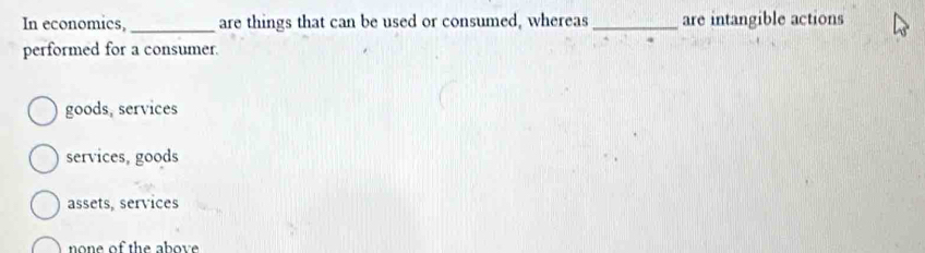 In economics, _are things that can be used or consumed, whereas _are intangible actions
performed for a consumer.
goods, services
services, goods
assets, services
none of the above