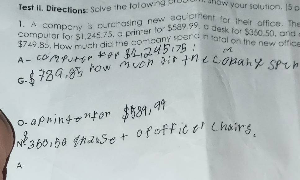 Test II. Directions: Solve the following proon . show your solution. (5 p 
1. A company is purchasing new equipment for their office. The 
computer for $1,245.75, a printer for $589.99, a desk for $350,50, and
$749.85. How much did the company spend in total on the new offic 
A-