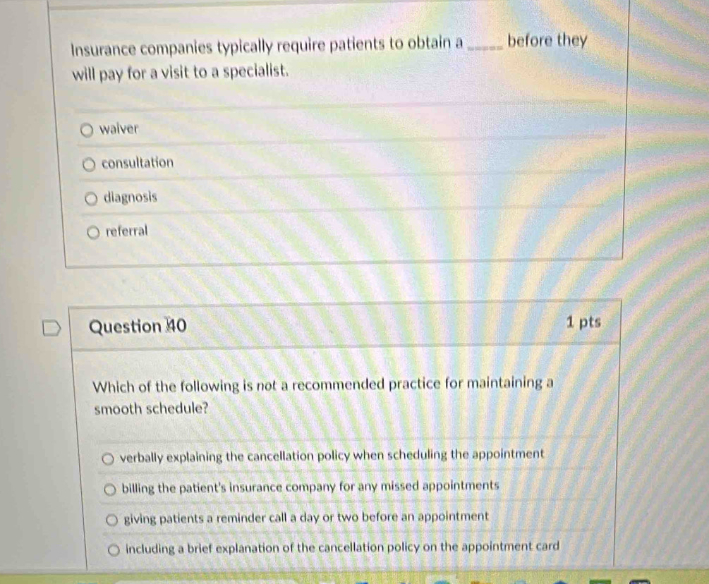 Insurance companies typically require patients to obtain a _before they
will pay for a visit to a specialist.
waiver
consultation
diagnosis
referral
Question 40 1 pts
Which of the following is not a recommended practice for maintaining a
smooth schedule?
verbally explaining the cancellation policy when scheduling the appointment
billing the patient's insurance company for any missed appointments
giving patients a reminder call a day or two before an appointment
including a brief explanation of the cancellation policy on the appointment card