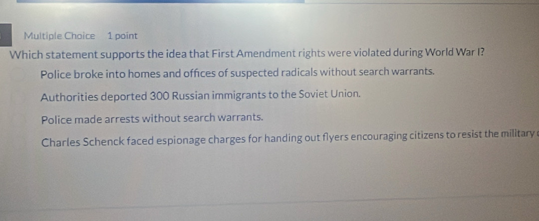 Which statement supports the idea that First Amendment rights were violated during World War I?
Police broke into homes and offices of suspected radicals without search warrants.
Authorities deported 300 Russian immigrants to the Soviet Union.
Police made arrests without search warrants.
Charles Schenck faced espionage charges for handing out flyers encouraging citizens to resist the military