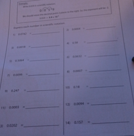 Ex ampto 
Write 0.059 in scientific notation
0sqrt(0^25)+9
We should move the decimal point 2 places to the right. So, the exponent will be -2.
0.059=5.9* 10^(-2)
Express each number in scientific notation_ 
21 
1) 0.0742= _ 0.0004=
_. 
_ 
4) 0.58=
3) 0.0018=
5) 0.5064= _ 6) 0.0632=
_ 
7 0.0096= _ 8) 0.0007=
_ 
10) 
9) 0.247= _ 0.18=
_ 
11 0.0003= _ 12) 0.0094=
_ 
_ 
14) 0.157=
_ 
3) 0.0202=