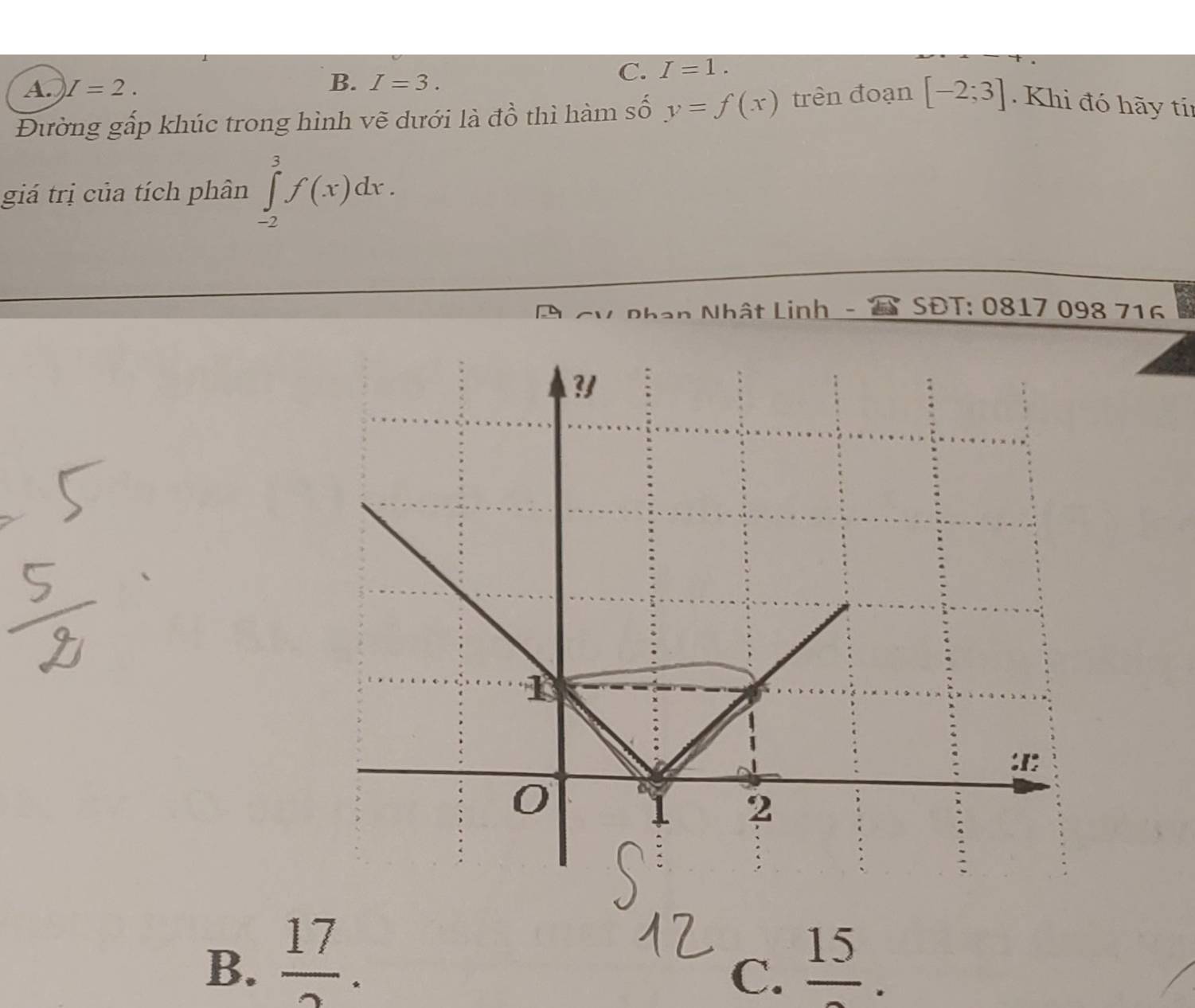 A. I=2. B. I=3.
C. I=1. 
Đường gấp khúc trong hình vẽ dưới là đồ thì hàm số y=f(x) trên đoạn [-2;3] Khi đó hãy tín
giá trị của tích phân ∈tlimits _(-2)^3f(x)dx. 
V Phan Nhật Linh - SĐT: 0817 098 716
B.  17/2 . 
15
C. - _  .