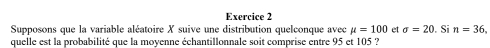 Supposons que la variable aléatoire X suive une distribution quelconque avec mu =100 et sigma =20
quelle est la probabilité que la moyenne échantillonnale soit comprise entre 95 et 105 ? . Si n=36,