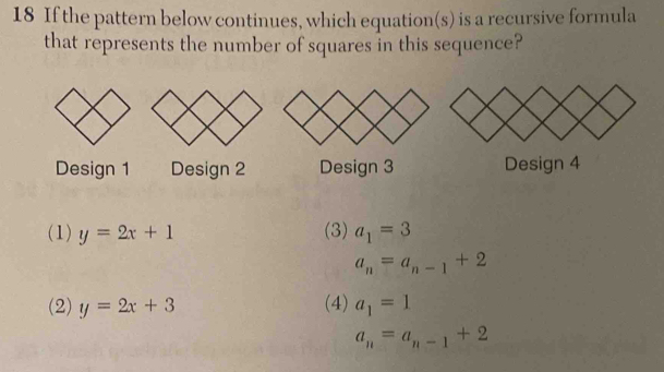 If the pattern below continues, which equation(s) is a recursive formula
that represents the number of squares in this sequence?
Design 1 Design 2 Design 3 Design 4
(1) y=2x+1 (3) a_1=3
a_n=a_n-1+2
(2) y=2x+3 (4) a_1=1
a_n=a_n-1+2