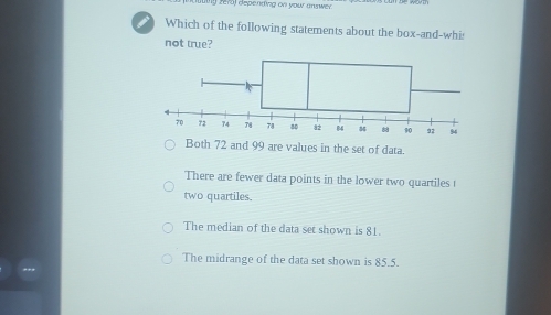 zefo) depending on your answer.
i Which of the following statements about the box-and-whi:
not true?
Both 72 and 99 are values in the set of data.
There are fewer data points in the lower two quartiles t
two quartiles.
The median of the data set shown is 81.
The midrange of the data set shown is 85.5.