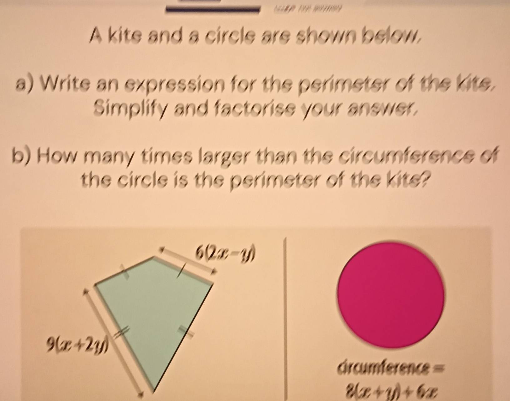 A kite and a circle are shown below.
a) Write an expression for the perimeter of the kite.
Simplify and factorise your answer,
b) How many times larger than the circumference of
the circle is the perimeter of the kite?
crcumference =
8(x+y)+6x