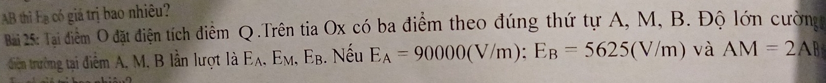 AB thì Eạ có giá trị bao nhiêu? 
Bai 25: Tại điểm O đặt điện tích điểm Q.Trên tia Ox có ba điểm theo đúng thứ tự A, M, B. Độ lớn cường 
diễn trường tại điểm A, M. B lần lượt là Eλ, Eм, E_B 3. Nếu E_A=90000(V/m); E_B=5625(V/m) và AM=2AB