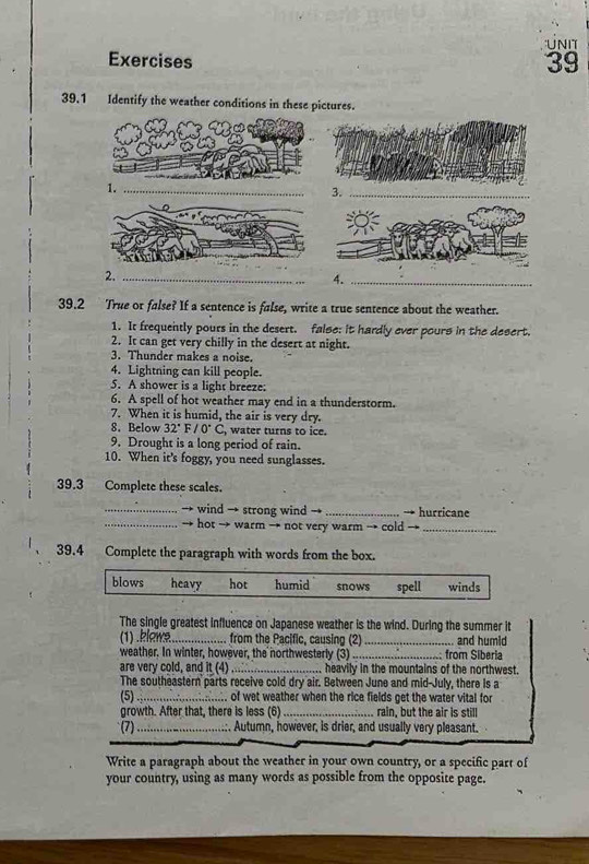 Exercises UNIT
39
39.1 Identify the weather conditions in these pictures.
_
3._
2._
4._
39.2 True or false? If a sentence is false, write a true sentence about the weather.
1. It frequently pours in the desert. false: it hardly ever pours in the desert.
2. It can get very chilly in the desert at night.
3. Thunder makes a noise.
4. Lightning can kill people.
5. A shower is a light breeze:
6. A spell of hot weather may end in a thunderstorm.
7. When it is humid, the air is very dry.
8. Below 32°F/0°C , water turns to ice.
9. Drought is a long period of rain.
10. When it's foggy, you need sunglasses.
39.3 Complete these scales.
_wind → strong wind → _hurricane
_hot → warm → not very warm → cold →_
39.4 Complete the paragraph with words from the box.
blows heavy hot humid snows spell winds
The single greatest influence on Japanese weather is the wind. During the summer it
(1) .klowa_ from the Pacific, causing (2)_ and humid
weather. In winter, however, the northwesterly (3)_ from Síberia
are very cold, and it (4) _heavily in the mountains of the northwest.
The southeastern parts receive cold dry air. Between June and mid-July, there is a
(5) _of wet weather when the rice fields get the water vital for
growth. After that, there is less (6) _rain, but the air is still
(7) _.:. Autumn, however, is drier, and usually very pleasant.
Write a paragraph about the weather in your own country, or a specific part of
your country, using as many words as possible from the opposite page.