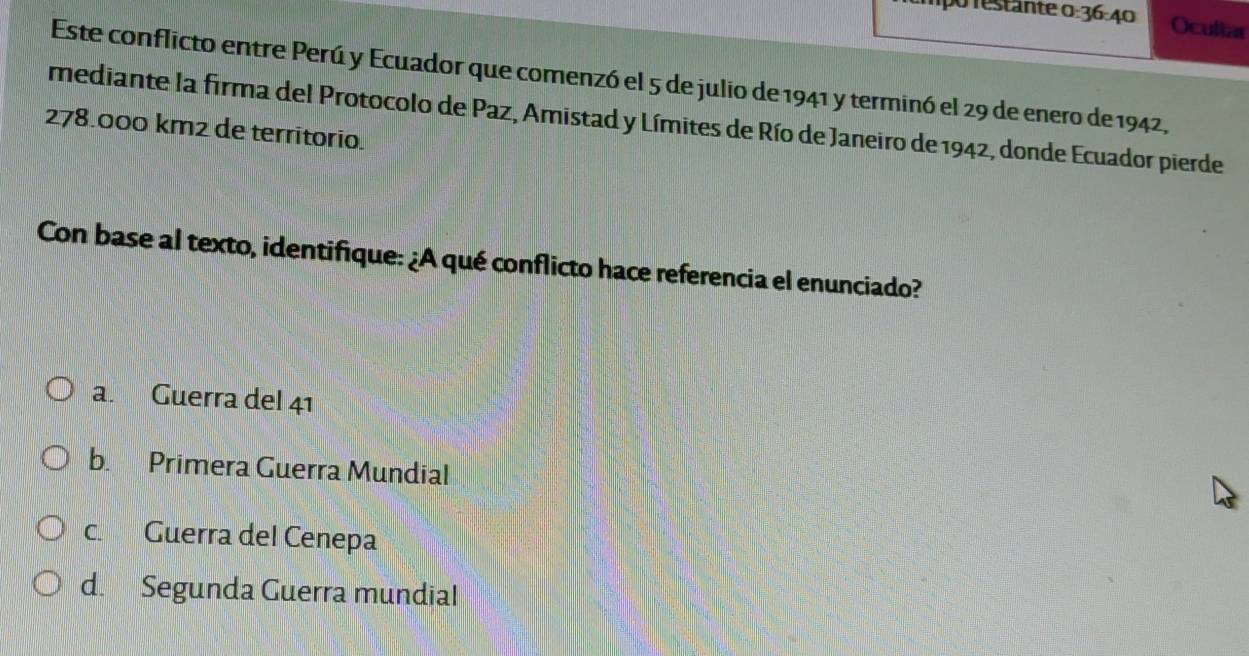 mpo restante o 36-4 Ocultar
Este conflicto entre Perú y Ecuador que comenzó el 5 de julio de 1941 y terminó el 29 de enero de 1942,
mediante la firma del Protocolo de Paz, Amistad y Límites de Río de Janeiro de 1942, donde Ecuador pierde
278.000 km² de territorio.
Con base al texto, identifique: ¿A qué conflicto hace referencia el enunciado?
a. Guerra del 41
b. Primera Guerra Mundial
c. Guerra del Cenepa
d. Segunda Guerra mundial