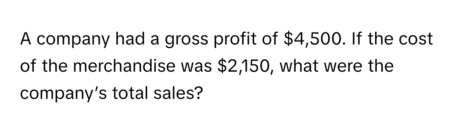 A company had a gross profit of $4,500. If the cost of the merchandise was $2,150, what were the company’s total sales?