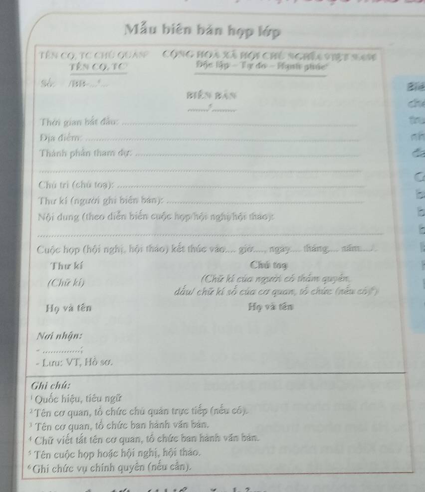 Mẫu biên bản hợp lớp 
Tên có, tc chủ quas' Cộng họa Xã hội chủ nghĩa việt s41 
_ 
Tên CO, TC Độc lập - Tự đo - Hạnh phác 
Séc /BB... Bid 
Biên Bản 
__ 
Thời gian bắt đầu: _t 
Địa điểm: _nh 
Thành phần tham dự:_ 
_ 
Chú trì (chủ toạ):_ 
Thư kí (người ghi biển bản):_ 
Nội dung (theo diễn biến cuộc hợp hội nghị hội thảo): 
- 
_ 
Cuộc họp (hội nghị, hội thảo) kết thúc vào.... giớ..... ngày.... tháng.... năm._ 
Thư kí Chú tog 
(Chữ kí) (Chữ kí của người có thảm quyền, 
dấu/ chữ kí số của cơ quan, tổ chức (nếu cóý) 
Họ và tên Họ và tên 
Nơi nhận: 
“ ............. 
- Lưu: VT, Hồ sơ. 
Ghì chú: 
'' Quốc hiệu, tiêu ngữ 
*Tên cơ quan, tổ chức chủ quản trực tiếp (nếu có). 
* Tên cơ quan, tổ chức ban hành văn bản. 
* Chữ viết tắt tên cơ quan, tổ chức ban hành văn bản. 
* Tên cuộc họp hoặc hội nghị, hội thảo. 
*Ghi chức vụ chính quyên (nếu cần).