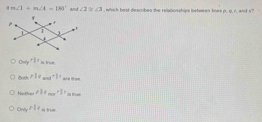 If m∠ 1+m∠ 4=180° and ∠ 2≌ ∠ 3 , which best describes the relationships between lines p, q, r, and s?
Only rparallel z is true.
Both pparallel q and rparallel s are true.
Neither pparallel q_norrparallel z is true.
Only pparallel q is 11